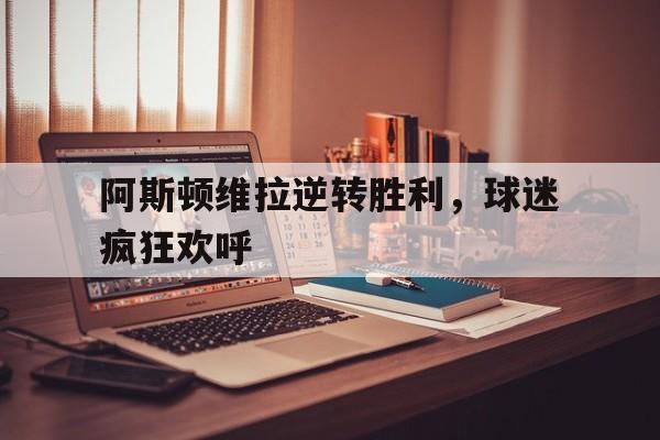 关于阿斯顿维拉逆转胜利，球迷疯狂欢呼的信息